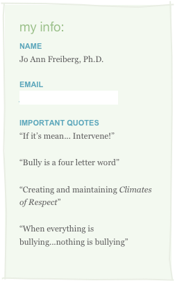 my info:
Name
Jo Ann Freiberg, Ph.D.
Email
joann.freiberg@gmail.com
IMPORTANT QUOTES
“If it’s mean... Intervene!”
“Bully is a four letter word”
“Creating and maintaining Climates of Respect”
“When everything is bullying...nothing is bullying”